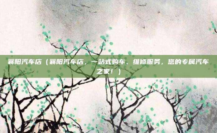 襄阳汽车店（襄阳汽车店，一站式购车、维修服务，您的专属汽车之家！）