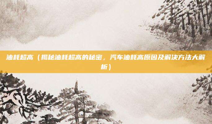 油耗超高（揭秘油耗超高的秘密，汽车油耗高原因及解决方法大解析）