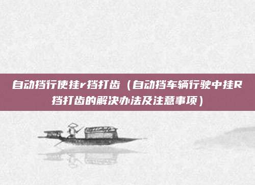 自动挡行使挂r挡打齿（自动挡车辆行驶中挂R挡打齿的解决办法及注意事项）