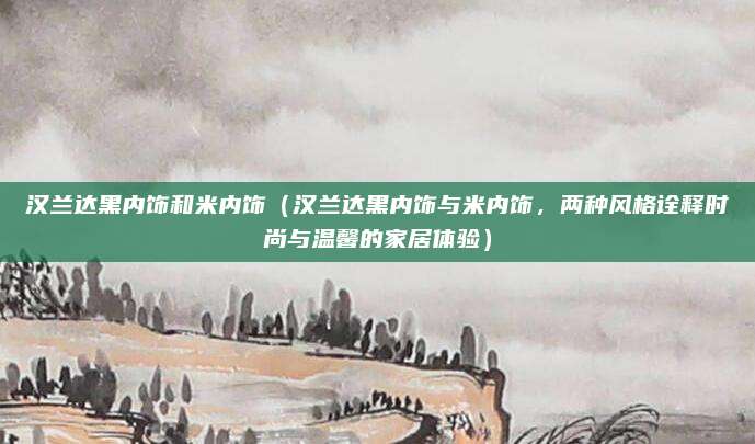 汉兰达黑内饰和米内饰（汉兰达黑内饰与米内饰，两种风格诠释时尚与温馨的家居体验）