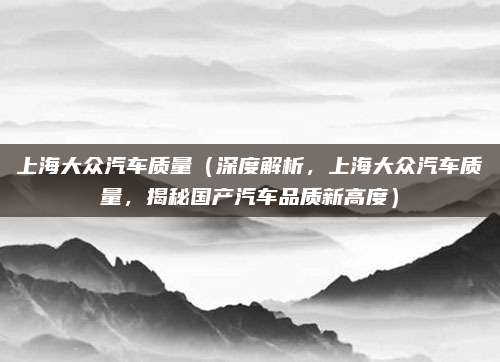 上海大众汽车质量（深度解析，上海大众汽车质量，揭秘国产汽车品质新高度）