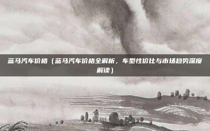 蓝马汽车价格（蓝马汽车价格全解析，车型性价比与市场趋势深度解读）