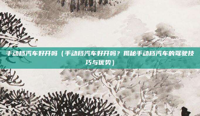 手动档汽车好开吗（手动档汽车好开吗？揭秘手动档汽车的驾驶技巧与优势）