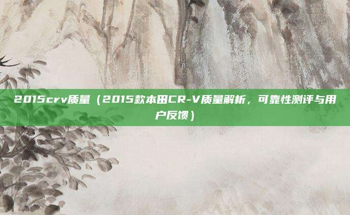 2015crv质量（2015款本田CR-V质量解析，可靠性测评与用户反馈）