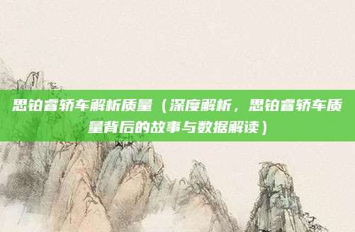 思铂睿轿车解析质量（深度解析，思铂睿轿车质量背后的故事与数据解读）