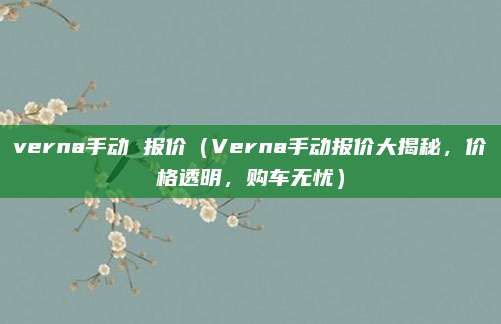 verna手动 报价（Verna手动报价大揭秘，价格透明，购车无忧）