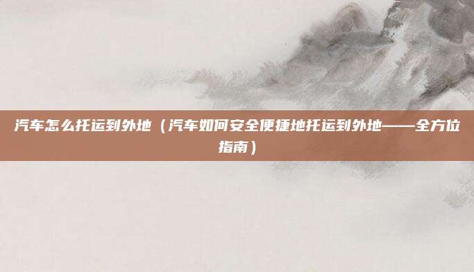 汽车怎么托运到外地（汽车如何安全便捷地托运到外地——全方位指南）