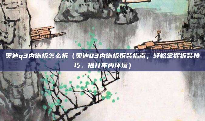 奥迪q3内饰板怎么拆（奥迪Q3内饰板拆装指南，轻松掌握拆装技巧，提升车内环境）