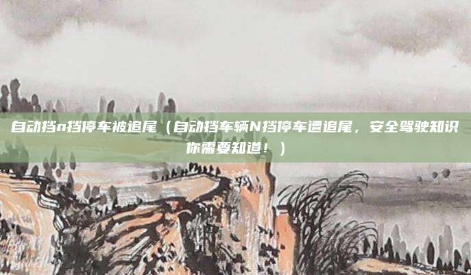 自动挡n挡停车被追尾（自动挡车辆N挡停车遭追尾，安全驾驶知识你需要知道！）