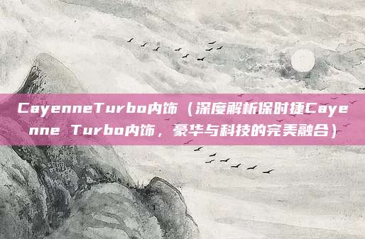 CayenneTurbo内饰（深度解析保时捷Cayenne Turbo内饰，豪华与科技的完美融合）