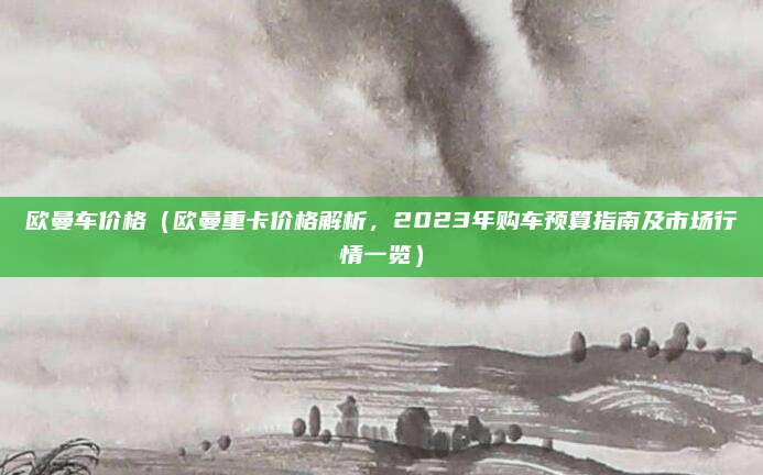 欧曼车价格（欧曼重卡价格解析，2023年购车预算指南及市场行情一览）