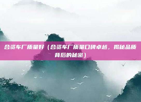 合资车厂质量好（合资车厂质量口碑卓越，揭秘品质背后的秘密）