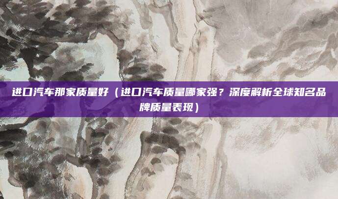 进口汽车那家质量好（进口汽车质量哪家强？深度解析全球知名品牌质量表现）