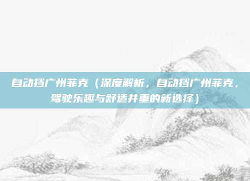 自动挡广州菲克（深度解析，自动挡广州菲克，驾驶乐趣与舒适并重的新选择）
