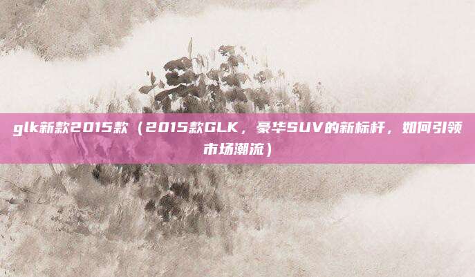 glk新款2015款（2015款GLK，豪华SUV的新标杆，如何引领市场潮流）