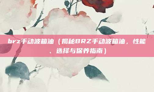 brz手动波箱油（揭秘BRZ手动波箱油，性能、选择与保养指南）