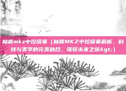 林肯mkz中控屏幕（林肯MKZ中控屏幕解析，科技与美学的完美融合，驾驭未来之旅>）