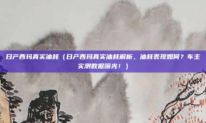 日产西玛真实油耗（日产西玛真实油耗解析，油耗表现如何？车主实测数据曝光！）