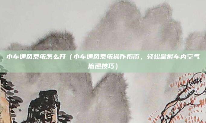 小车通风系统怎么开（小车通风系统操作指南，轻松掌握车内空气流通技巧）