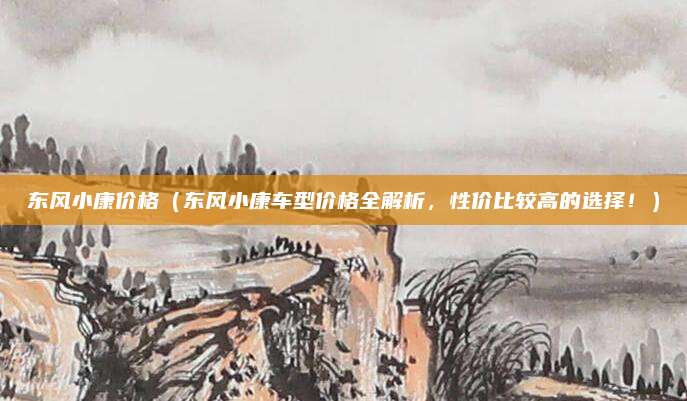 东风小康价格（东风小康车型价格全解析，性价比较高的选择！）