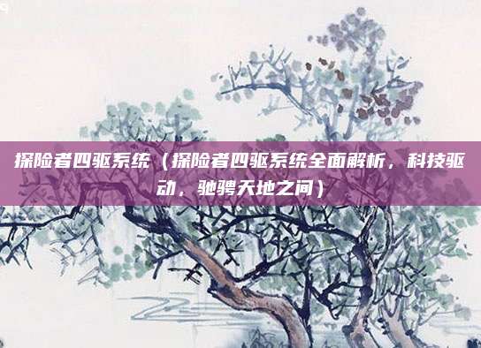探险者四驱系统（探险者四驱系统全面解析，科技驱动，驰骋天地之间）