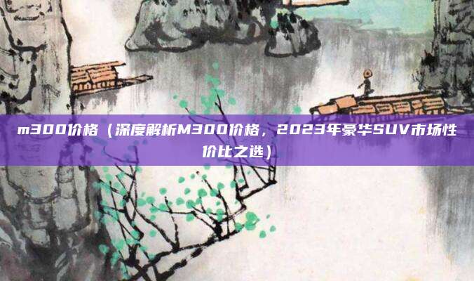 m300价格（深度解析M300价格，2023年豪华SUV市场性价比之选）