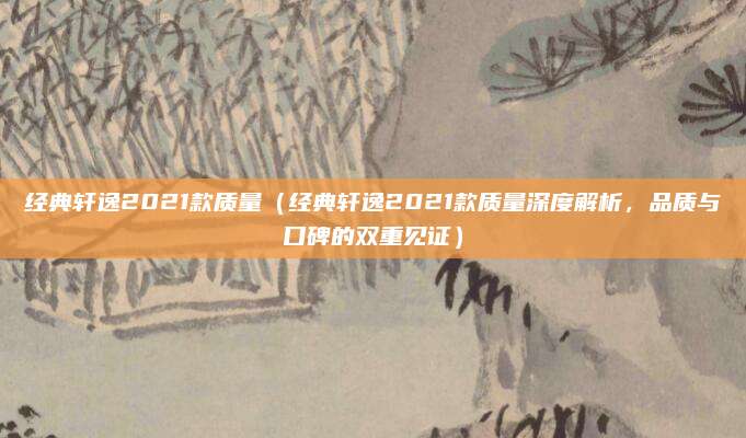 经典轩逸2021款质量（经典轩逸2021款质量深度解析，品质与口碑的双重见证）