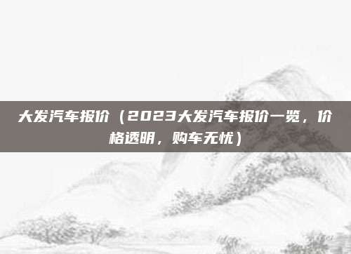 大发汽车报价（2023大发汽车报价一览，价格透明，购车无忧）