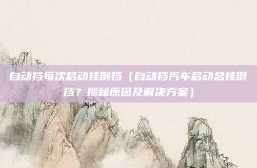 自动挡每次启动挂倒挡（自动挡汽车启动总挂倒挡？揭秘原因及解决方案）