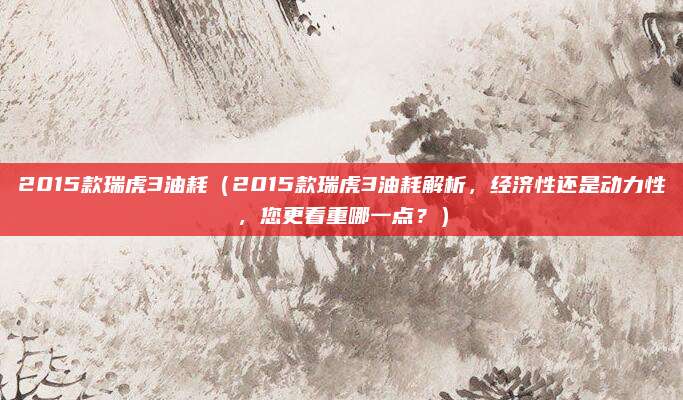 2015款瑞虎3油耗（2015款瑞虎3油耗解析，经济性还是动力性，您更看重哪一点？）