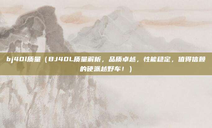 bj40l质量（BJ40L质量解析，品质卓越，性能稳定，值得信赖的硬派越野车！）