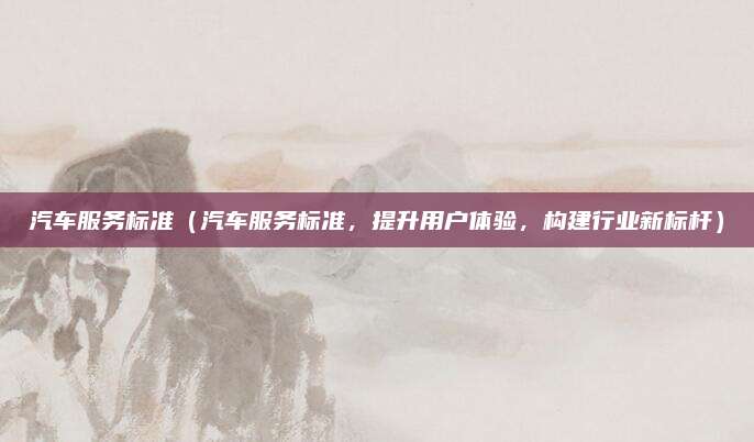 汽车服务标准（汽车服务标准，提升用户体验，构建行业新标杆）