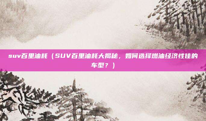suv百里油耗（SUV百里油耗大揭秘，如何选择燃油经济性佳的车型？）