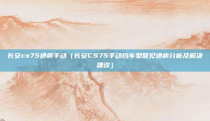 长安cs75通病手动（长安CS75手动挡车型常见通病分析及解决建议）