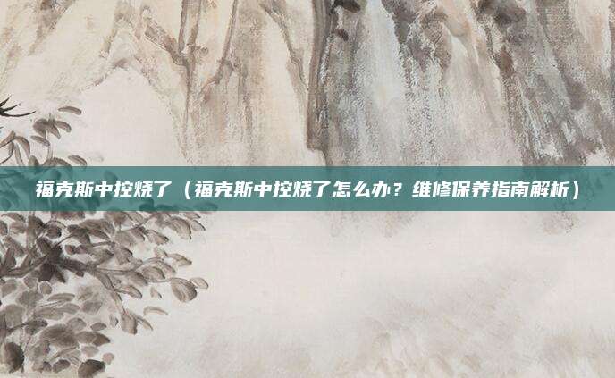 福克斯中控烧了（福克斯中控烧了怎么办？维修保养指南解析）