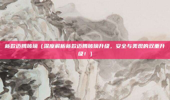 新款迈腾玻璃（深度解析新款迈腾玻璃升级，安全与美观的双重升级！）