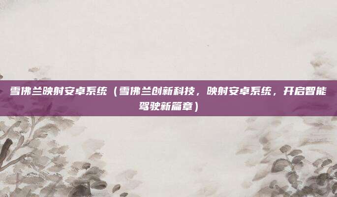 雪佛兰映射安卓系统（雪佛兰创新科技，映射安卓系统，开启智能驾驶新篇章）