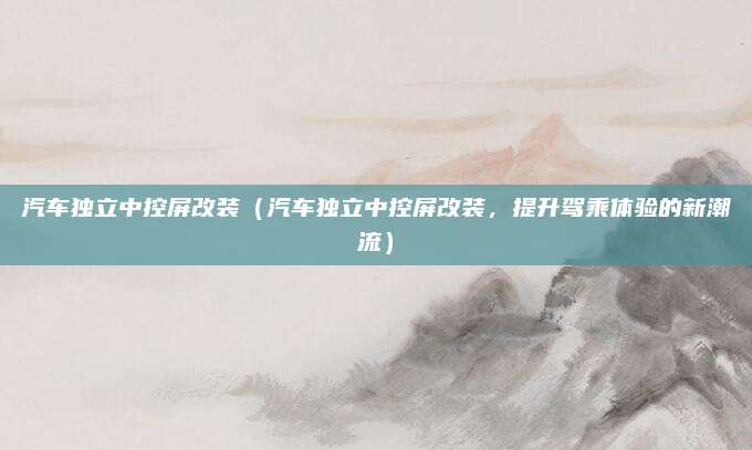 汽车独立中控屏改装（汽车独立中控屏改装，提升驾乘体验的新潮流）