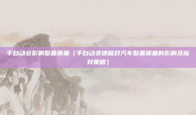 手自动会影响整备质量（手自动变速箱对汽车整备质量的影响及应对策略）