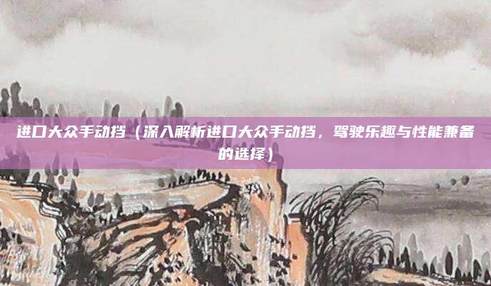 进口大众手动挡（深入解析进口大众手动挡，驾驶乐趣与性能兼备的选择）