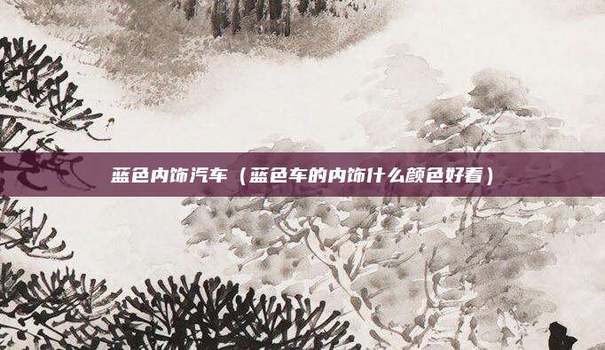 蓝色内饰汽车(蓝色车的内饰什么颜色好看)