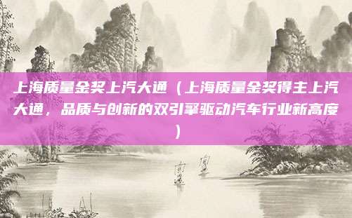 上海质量金奖上汽大通（上海质量金奖得主上汽大通，品质与创新的双引擎驱动汽车行业新高度）