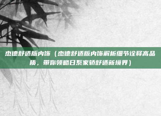 杰德舒适版内饰（杰德舒适版内饰解析细节诠释高品质，带你领略日系家轿舒适新境界）