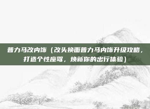 普力马改内饰（改头换面普力马内饰升级攻略，打造个性座驾，焕新你的出行体验）