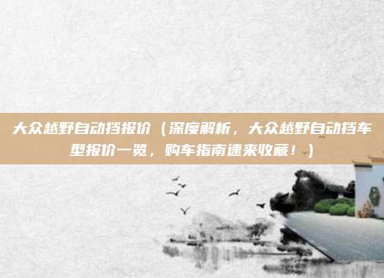 大众越野自动挡报价（深度解析，大众越野自动挡车型报价一览，购车指南速来收藏！）