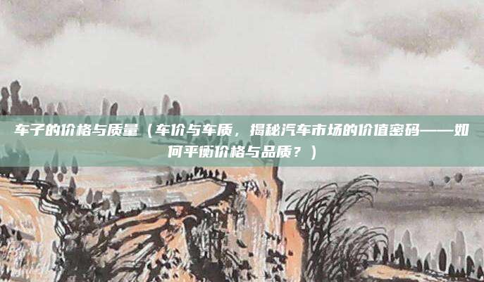 车子的价格与质量（车价与车质，揭秘汽车市场的价值密码——如何平衡价格与品质？）
