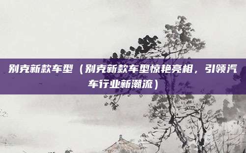 别克新款车型（别克新款车型惊艳亮相，引领汽车行业新潮流）