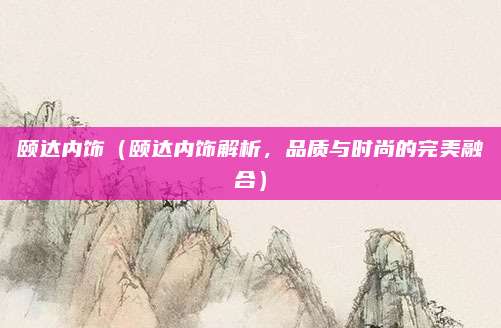 颐达内饰（颐达内饰解析，品质与时尚的完美融合）