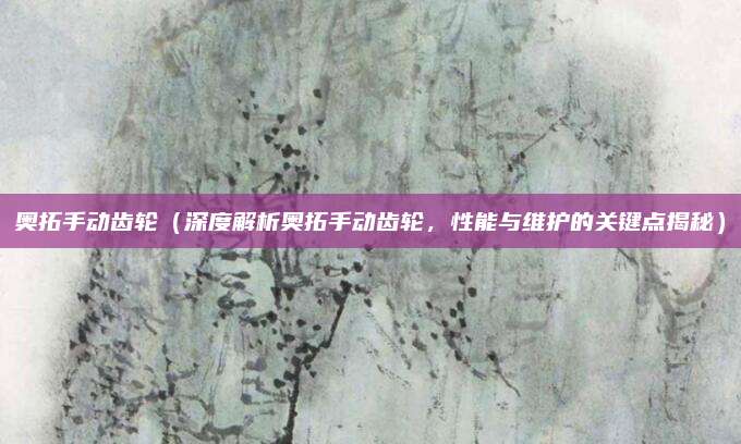 奥拓手动齿轮（深度解析奥拓手动齿轮，性能与维护的关键点揭秘）