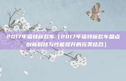 2017年福特新款车（2017年福特新款车盘点，创新科技与性能提升的完美结合）